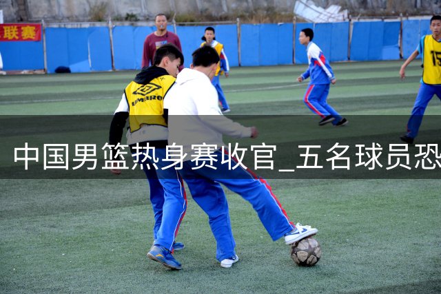 中国男篮热身赛收官 五名球员恐无缘世预赛名单