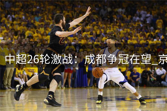 中超26轮激战：成都争冠在望 京沪对决引关注