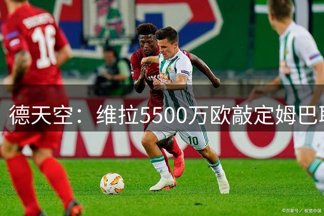 德天空：维拉5500万欧敲定姆巴耶，正在讨论合同到2031年后是否再加1年