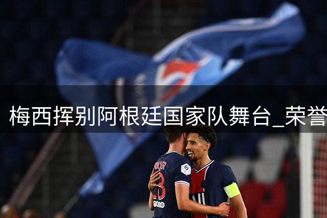梅西挥别阿根廷国家队舞台 荣誉加身载入史册