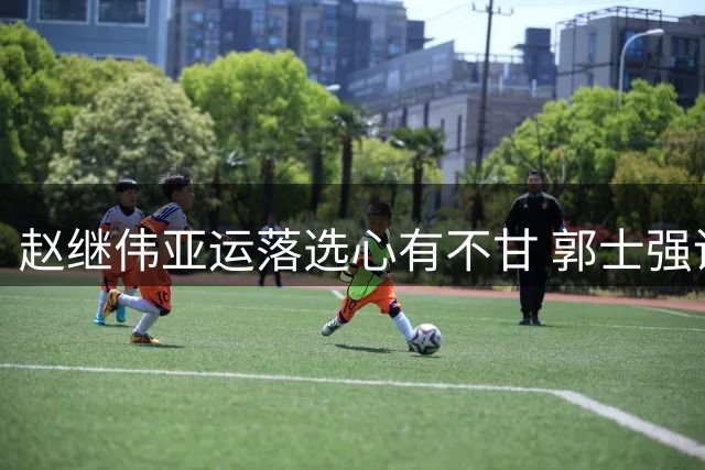 赵继伟亚运落选心有不甘 郭士强调整阵容引关注