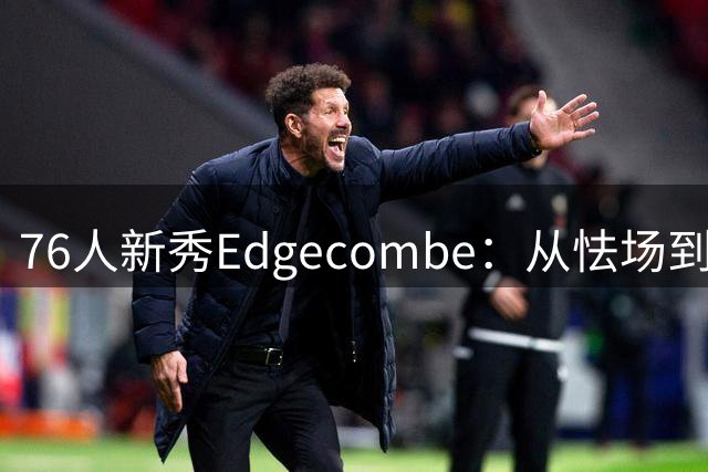 76人新秀Edgecombe：从怯场到从容的巨星蜕变之路
